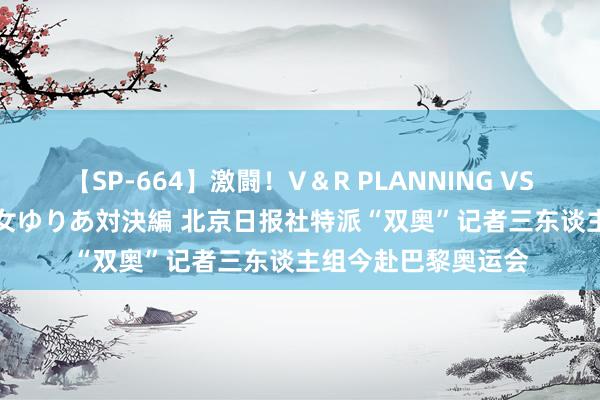 【SP-664】激闘！V＆R PLANNING VS MOODYZ 淫乱痴女ゆりあ対決編 北京日报社特派“双奥”记者三东谈主组今赴巴黎奥运会