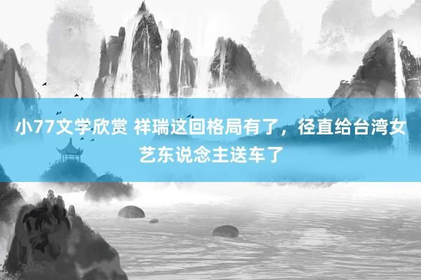 小77文学欣赏 祥瑞这回格局有了,径直给台湾女艺东说念主送车了