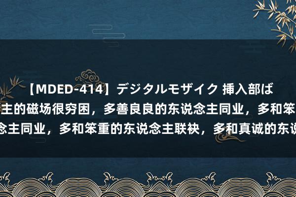 【MDED-414】デジタルモザイク 挿入部ばかり集めました2 东说念主的磁场很穷困，多善良良的东说念主同业，多和笨重的东说念主联袂，多和真诚的东说念主同路