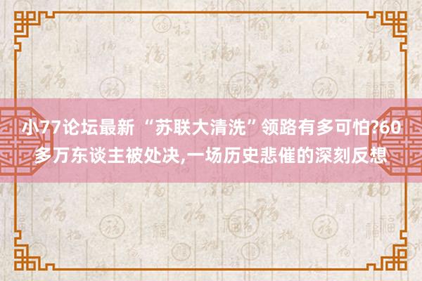 小77论坛最新 “苏联大清洗”领路有多可怕?60多万东谈主被处决，一场历史悲催的深刻反想