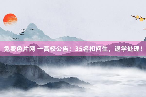 免费色片网 一高校公告：35名扣问生，退学处理！