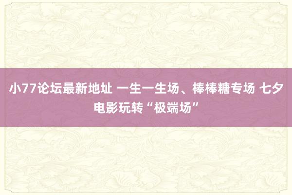 小77论坛最新地址 一生一生场、棒棒糖专场 七夕电影玩转“极端场”