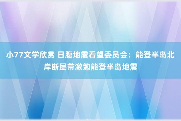 小77文学欣赏 日腹地震看望委员会:能登半岛北岸断层带激勉能登半岛地震