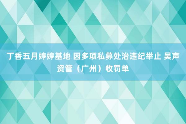 丁香五月婷婷基地 因多项私募处治违纪举止 吴声资管(广州)收罚单