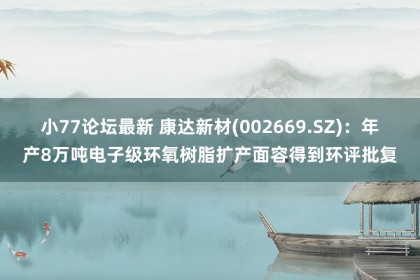 小77论坛最新 康达新材(002669.SZ):年产8万吨电子级环氧树脂扩产面容得到环评批复