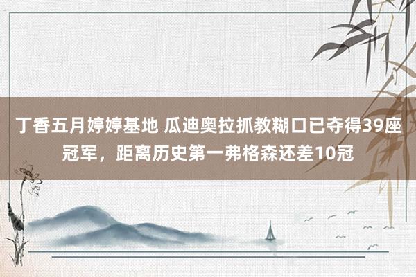 丁香五月婷婷基地 瓜迪奥拉抓教糊口已夺得39座冠军,距离历史第一弗格森还差10冠