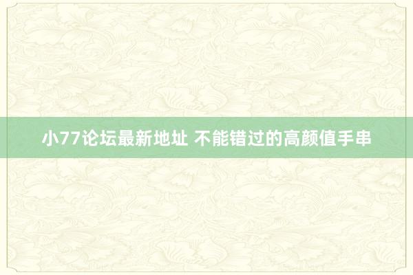 小77论坛最新地址 不能错过的高颜值手串