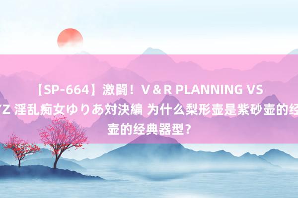 【SP-664】激闘!V&R PLANNING VS MOODYZ 淫乱痴女ゆりあ対決編 为什么梨形壶是紫砂壶的经典器型?