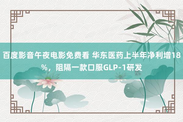 百度影音午夜电影免费看 华东医药上半年净利增18%，阻隔一款口服GLP-1研发
