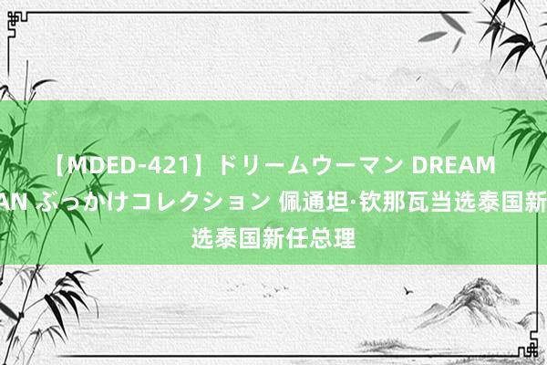 【MDED-421】ドリームウーマン DREAM WOMAN ぶっかけコレクション 佩通坦·钦那瓦当选泰国新任总理