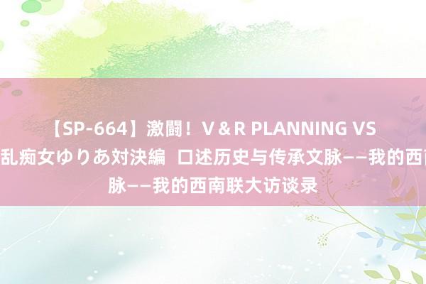 【SP-664】激闘！V＆R PLANNING VS MOODYZ 淫乱痴女ゆりあ対決編  口述历史与传承文脉——我的西南联大访谈录