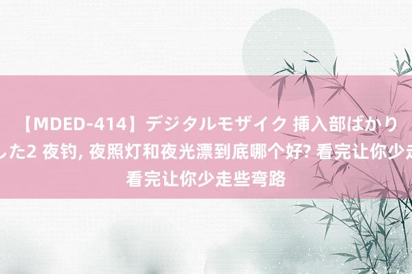 【MDED-414】デジタルモザイク 挿入部ばかり集めました2 夜钓， 夜照灯和夜光漂到底哪个好? 看完让你少走些弯路