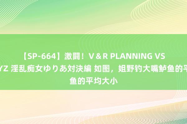 【SP-664】激闘!V&R PLANNING VS MOODYZ 淫乱痴女ゆりあ対決編 如图,姐野钓大嘴鲈鱼的平均大小
