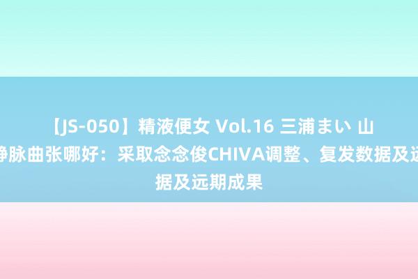【JS-050】精液便女 Vol.16 三浦まい 山东调整静脉曲张哪好：采取念念俊CHIVA调整、复发数据及远期成果