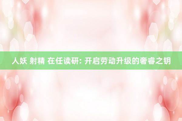人妖 射精 在任读研: 开启劳动升级的奢睿之钥