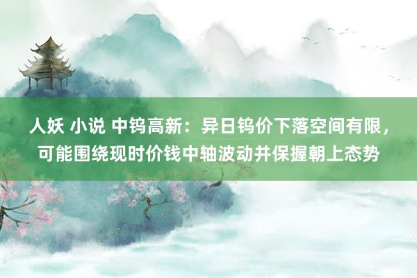 人妖 小说 中钨高新:异日钨价下落空间有限,可能围绕现时价钱中轴波动并保握朝上态势