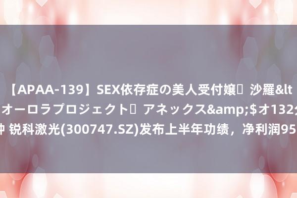 【APAA-139】SEX依存症の美人受付嬢・沙羅</a>2012-01-13オーロラプロジェクト・アネックス&$オ132分钟 锐科激光(300747.SZ)发布上半年功绩,净利润9589.44万元,同比下跌14.46%