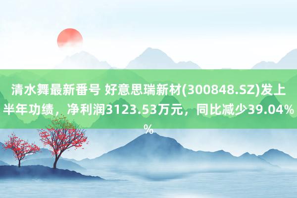 清水舞最新番号 好意思瑞新材(300848.SZ)发上半年功绩,净利润3123.53万元,同比减少39.04%