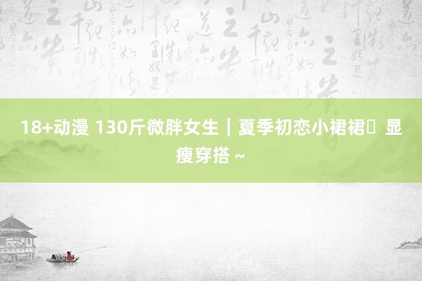18+动漫 130斤微胖女生｜夏季初恋小裙裙✨显瘦穿搭～