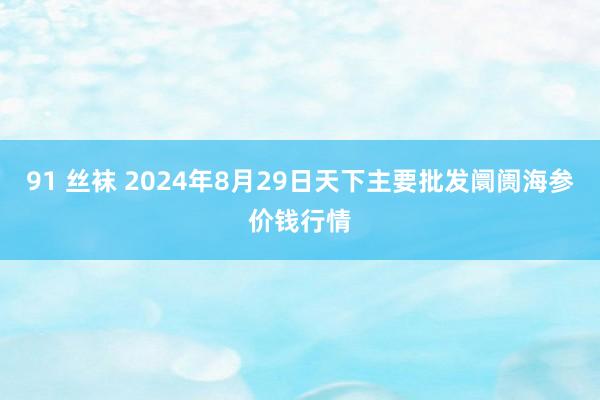 91 丝袜 2024年8月29日天下主要批发阛阓海参价钱行情