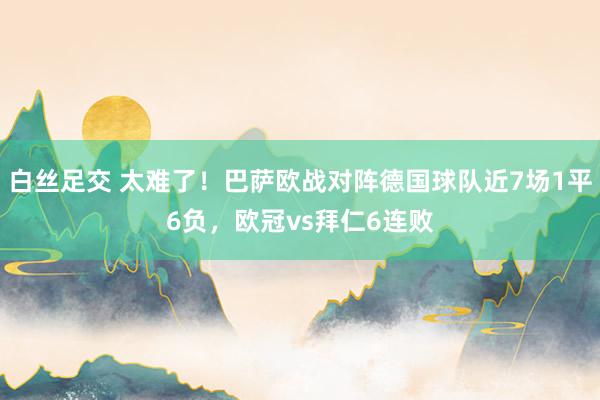 白丝足交 太难了!巴萨欧战对阵德国球队近7场1平6负,欧冠vs拜仁6连败
