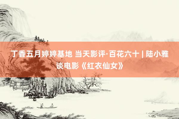 丁香五月婷婷基地 当天影评·百花六十 | 陆小雅谈电影《红衣仙女》