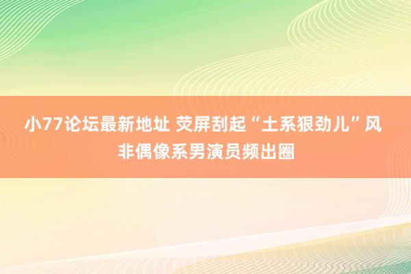 小77论坛最新地址 荧屏刮起“土系狠劲儿”风 非偶像系男演员频出圈