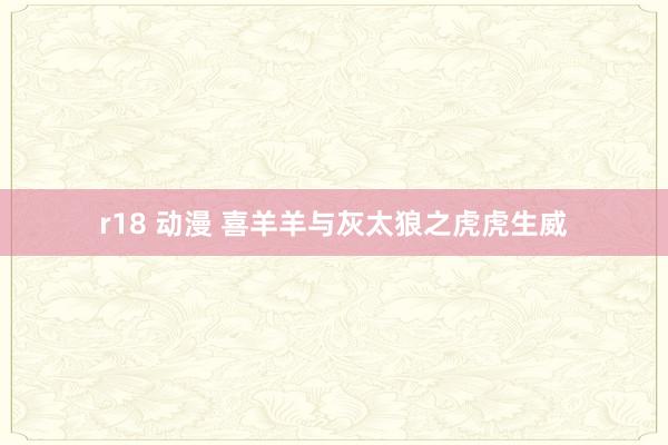 r18 动漫 喜羊羊与灰太狼之虎虎生威