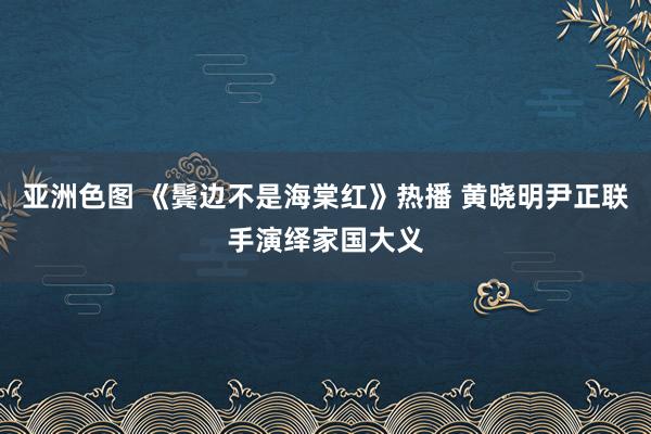 亚洲色图 《鬓边不是海棠红》热播 黄晓明尹正联手演绎家国大义