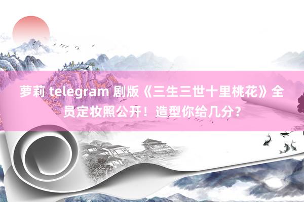 萝莉 telegram 剧版《三生三世十里桃花》全员定妆照公开!造型你给几分?