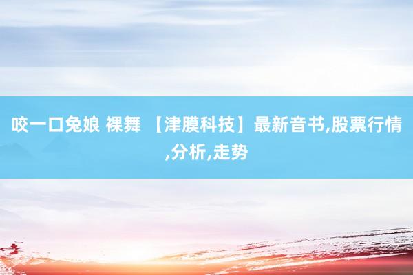 咬一口兔娘 裸舞 【津膜科技】最新音书,股票行情,分析,走势