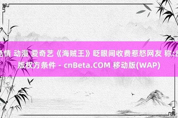 色情 动漫 爱奇艺《海贼王》眨眼间收费惹怒网友 称:应版权方条件 - cnBeta.COM 移动版(WAP)