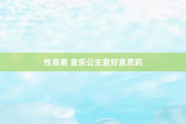 性高潮 音乐公主爱好意思莉