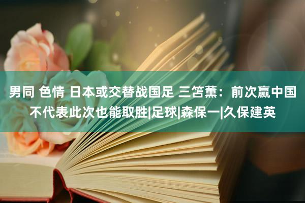 男同 色情 日本或交替战国足 三笘薫：前次赢中国不代表此次也能取胜|足球|森保一|久保建英