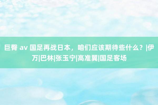 巨臀 av 国足再战日本，咱们应该期待些什么？|伊万|巴林|张玉宁|高准翼|国足客场