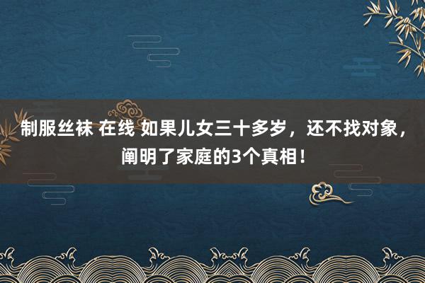 制服丝袜 在线 如果儿女三十多岁，还不找对象，阐明了家庭的3个真相！