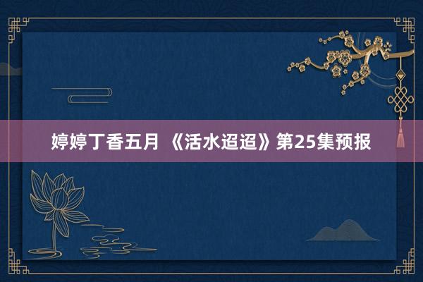 婷婷丁香五月 《活水迢迢》第25集预报