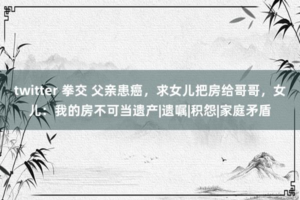 twitter 拳交 父亲患癌，求女儿把房给哥哥，女儿：我的房不可当遗产|遗嘱|积怨|家庭矛盾