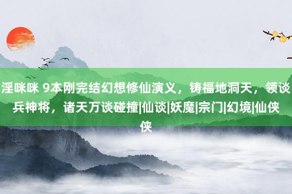 淫咪咪 9本刚完结幻想修仙演义，铸福地洞天，领谈兵神将，诸天万谈碰撞|仙谈|妖魔|宗门|幻境|仙侠