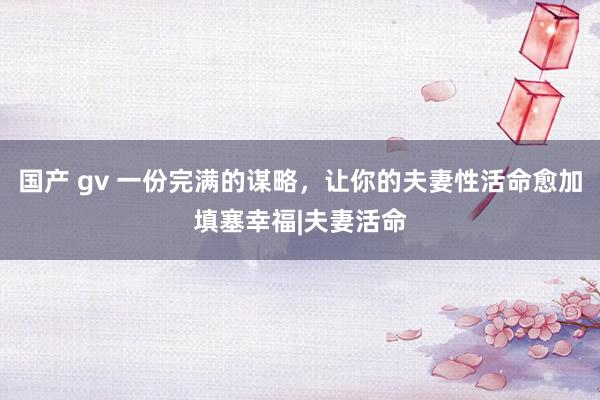 国产 gv 一份完满的谋略，让你的夫妻性活命愈加填塞幸福|夫妻活命