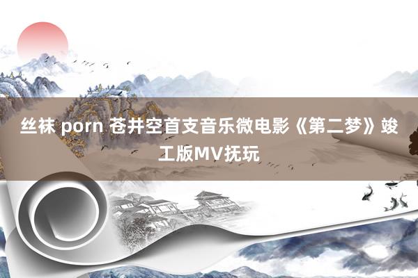 丝袜 porn 苍井空首支音乐微电影《第二梦》竣工版MV抚玩