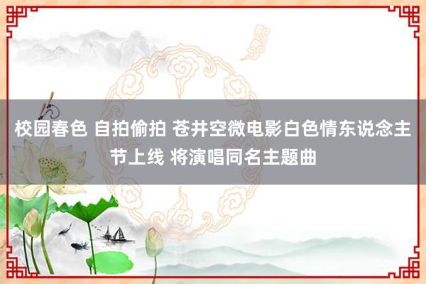 校园春色 自拍偷拍 苍井空微电影白色情东说念主节上线 将演唱同名主题曲