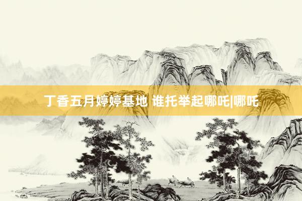 丁香五月婷婷基地 谁托举起哪吒|哪吒