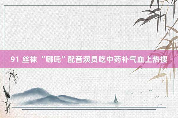 91 丝袜 “哪吒”配音演员吃中药补气血上热搜