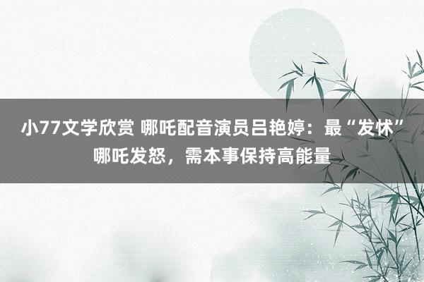 小77文学欣赏 哪吒配音演员吕艳婷：最“发怵”哪吒发怒，需本事保持高能量