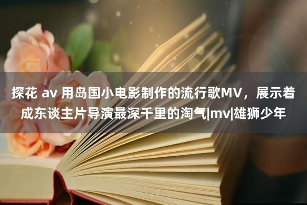 探花 av 用岛国小电影制作的流行歌MV，展示着成东谈主片导演最深千里的淘气|mv|雄狮少年