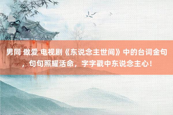 男同 做爱 电视剧《东说念主世间》中的台词金句，句句照耀活命，字字戳中东说念主心！