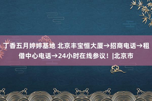 丁香五月婷婷基地 北京丰宝恒大厦→招商电话→租借中心电话→24小时在线参议！|北京市