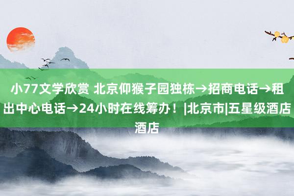 小77文学欣赏 北京仰猴子园独栋→招商电话→租出中心电话→24小时在线筹办！|北京市|五星级酒店