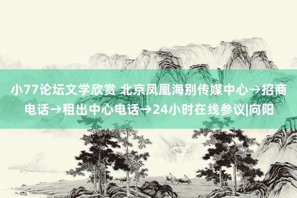 小77论坛文学欣赏 北京凤凰海别传媒中心→招商电话→租出中心电话→24小时在线参议|向阳
